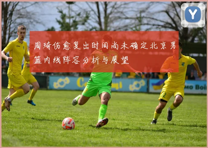 周琦伤愈复出时间尚未确定北京男篮内线阵容分析与展望