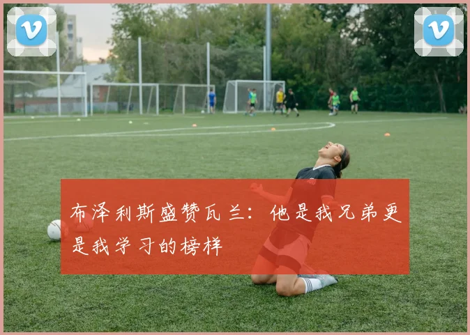布泽利斯盛赞瓦兰：他是我兄弟更是我学习的榜样