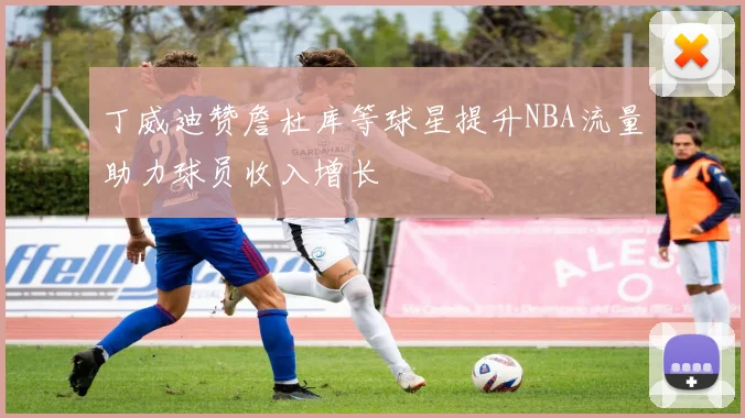 丁威迪赞詹杜库等球星提升NBA流量助力球员收入增长