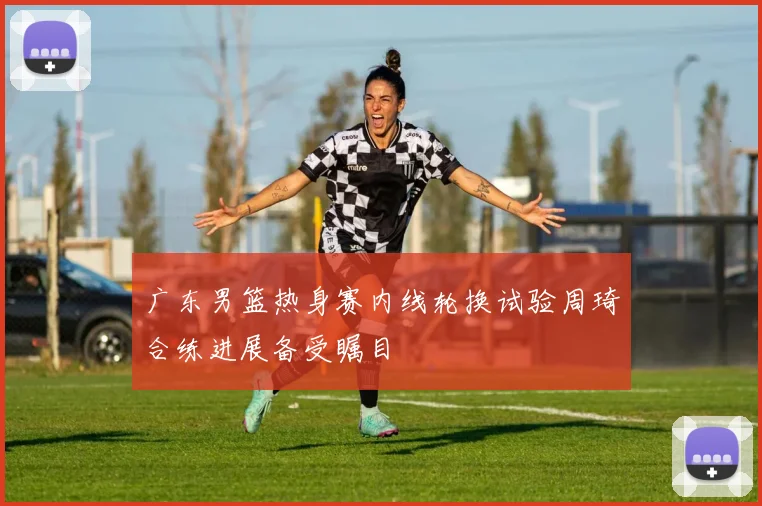 广东男篮热身赛内线轮换试验周琦合练进展备受瞩目
