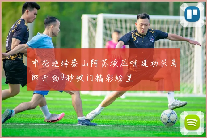 申花逆转泰山阿苏埃压哨建功买乌郎开场9秒破门精彩纷呈