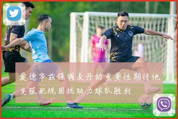 爱德华兹强调麦丹的重要性期待他克服犯规困扰助力球队胜利